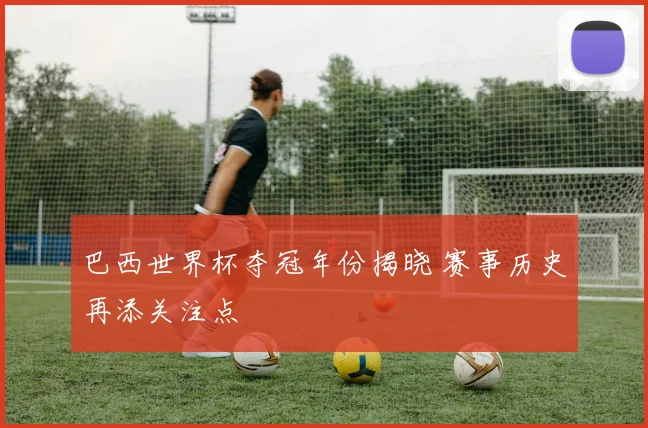 巴西世界杯夺冠年份揭晓 赛事历史再添关注点