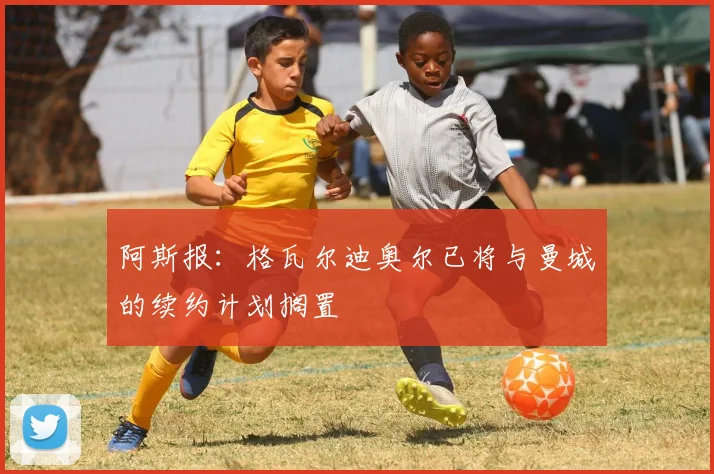 阿斯报：格瓦尔迪奥尔已将与曼城的续约计划搁置