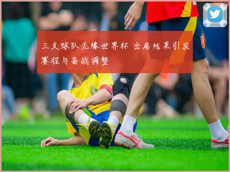 三支球队无缘世界杯 出局结果引发赛程与备战调整